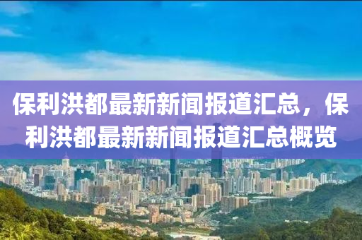 保利洪都最新新闻报道汇总，保利洪都最新新闻报道汇总概览
