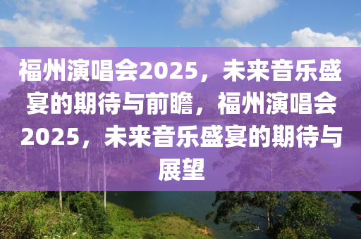 福州演唱会2025，未来音乐盛宴的期待与前瞻，福州演唱会2025，未来音乐盛宴的期待与展望