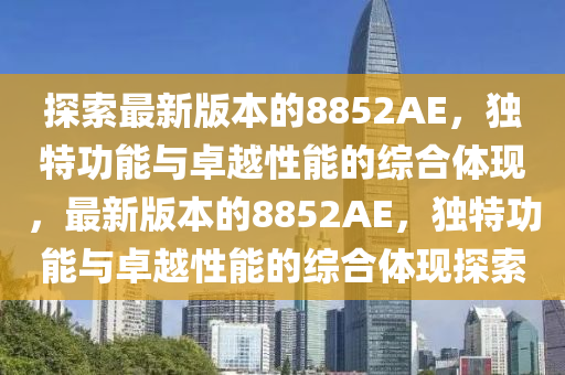 探索最新版本的8852AE，独特功能与卓越性能的综合体现，最新版本的8852AE，独特功能与卓越性能的综合体现探索