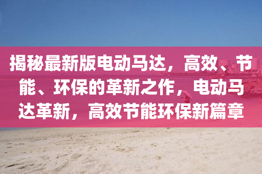 揭秘最新版电动马达，高效、节能、环保的革新之作，电动马达革新，高效节能环保新篇章