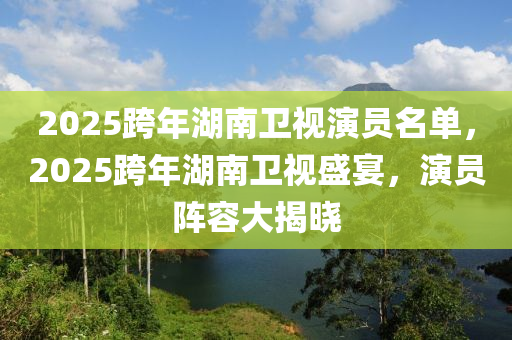 2025跨年湖南卫视演员名单，2025跨年湖南卫视盛宴，演员阵容大揭晓