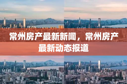 常州房产最新新闻，常州房产最新动态报道