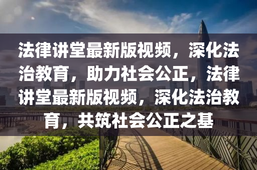 法律讲堂最新版视频，深化法治教育，助力社会公正，法律讲堂最新版视频，深化法治教育，共筑社会公正之基