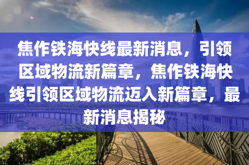 焦作铁海快线最新消息，引领区域物流新篇章，焦作铁海快线引领区域物流迈入新篇章，最新消息揭秘