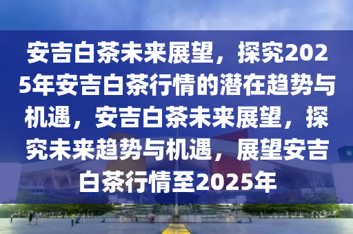 安吉白茶未来展望，探究2025年安吉白茶行情的潜在趋势与机遇，安吉白茶未来展望，探究未来趋势与机遇，展望安吉白茶行情至2025年