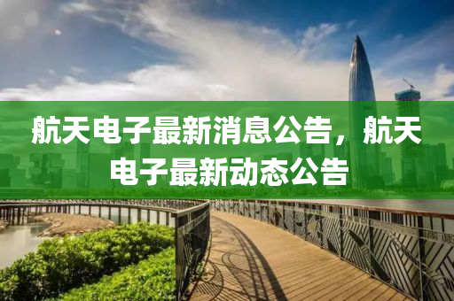 航天电子最新消息公告，航天电子最新动态公告