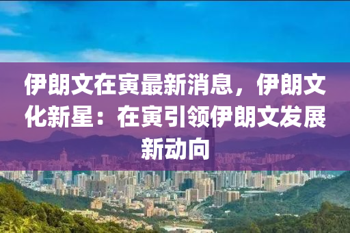 伊朗文在寅最新消息，伊朗文化新星：在寅引领伊朗文发展新动向