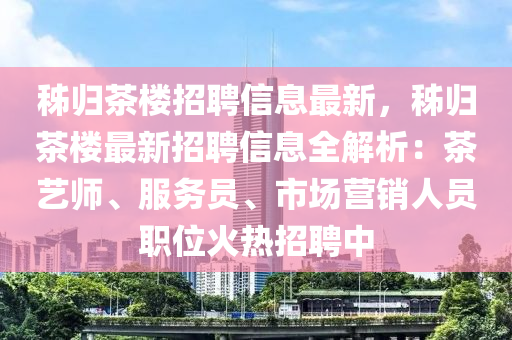 秭归茶楼招聘信息最新，秭归茶楼最新招聘信息全解析：茶艺师、服务员、市场营销人员职位火热招聘中