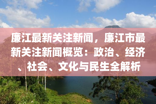廉江最新关注新闻，廉江市最新关注新闻概览：政治、经济、社会、文化与民生全解析