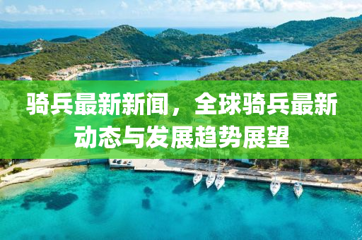 骑兵最新新闻，全球骑兵最新动态与发展趋势展望
