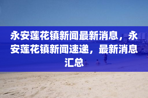 永安莲花镇新闻最新消息，永安莲花镇新闻速递，最新消息汇总