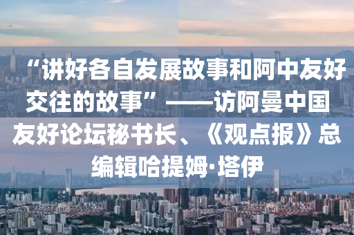 “讲好各自发展故事和阿中友好交往的故事”——访阿曼中国友好论坛秘书长、《观点报》总编辑哈提姆·塔伊