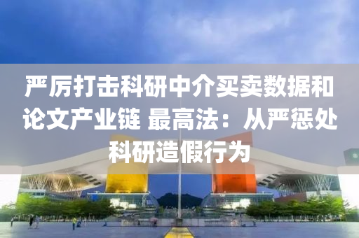 严厉打击科研中介买卖数据和论文产业链 最高法：从严惩处科研造假行为