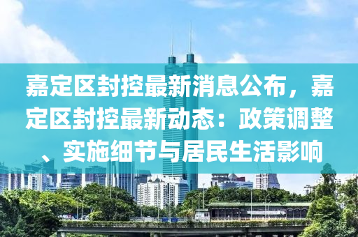 嘉定区封控最新消息公布，嘉定区封控最新动态：政策调整、实施细节与居民生活影响