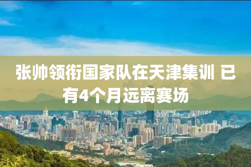 张帅领衔国家队在天津集训 已有4个月远离赛场