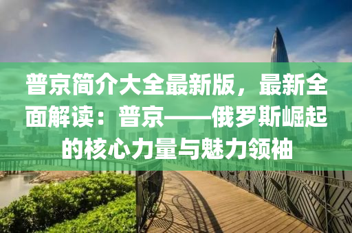 普京简介大全最新版，最新全面解读：普京——俄罗斯崛起的核心力量与魅力领袖