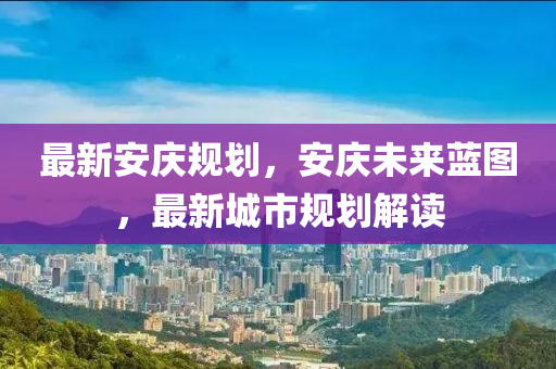 最新安庆规划，安庆未来蓝图，最新城市规划解读