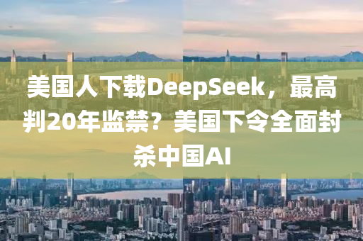 美国人下载DeepSeek，最高判20年监禁？美国下令全面封杀中国AI