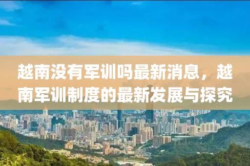 越南没有军训吗最新消息，越南军训制度的最新发展与探究