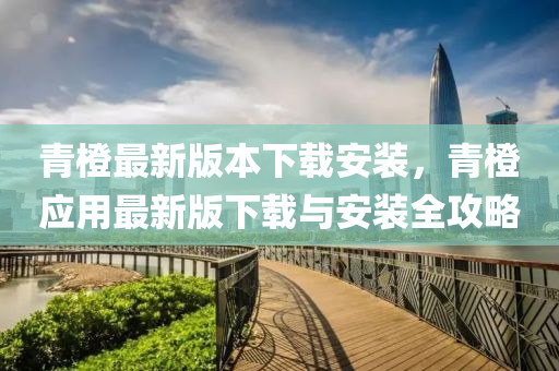 青橙最新版本下载安装，青橙应用最新版下载与安装全攻略
