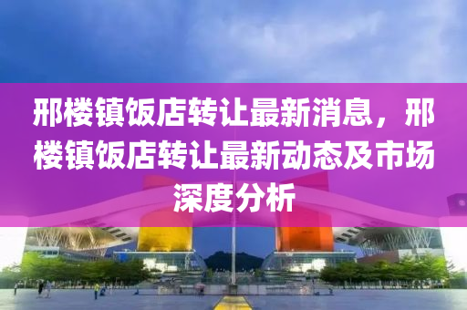 邢楼镇饭店转让最新消息，邢楼镇饭店转让最新动态及市场深度分析
