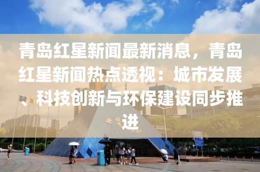 青岛红星新闻最新消息，青岛红星新闻热点透视：城市发展、科技创新与环保建设同步推进