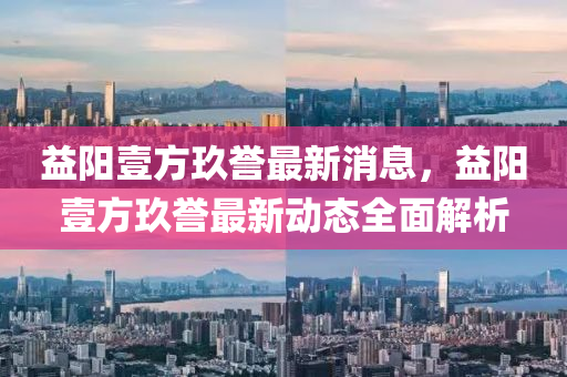 益阳壹方玖誉最新消息，益阳壹方玖誉最新动态全面解析