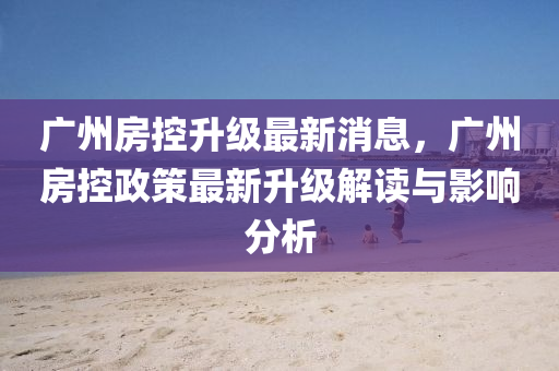 广州房控升级最新消息，广州房控政策最新升级解读与影响分析