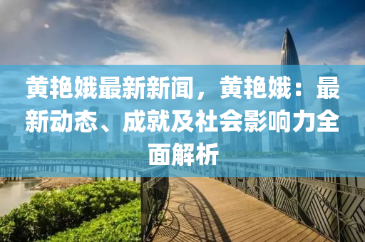 黄艳娥最新新闻，黄艳娥：最新动态、成就及社会影响力全面解析
