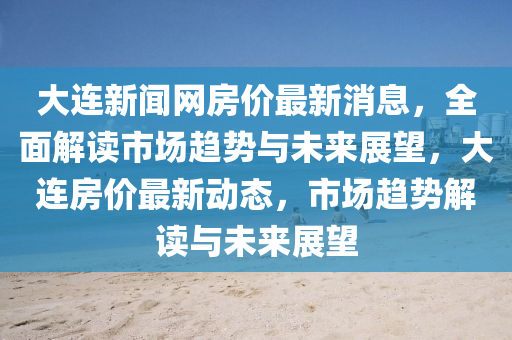 大连新闻网房价最新消息，全面解读市场趋势与未来展望，大连房价最新动态，市场趋势解读与未来展望