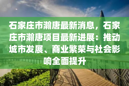 石家庄市瀚唐最新消息，石家庄市瀚唐项目最新进展：推动城市发展、商业繁荣与社会影响全面提升