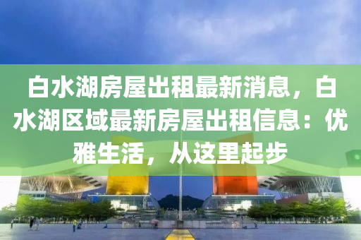 白水湖房屋出租最新消息，白水湖区域最新房屋出租信息：优雅生活，从这里起步