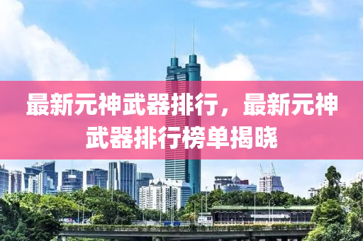 最新元神武器排行，最新元神武器排行榜单揭晓