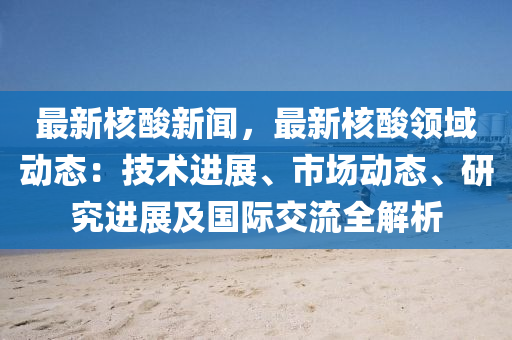 最新核酸新闻，最新核酸领域动态：技术进展、市场动态、研究进展及国际交流全解析