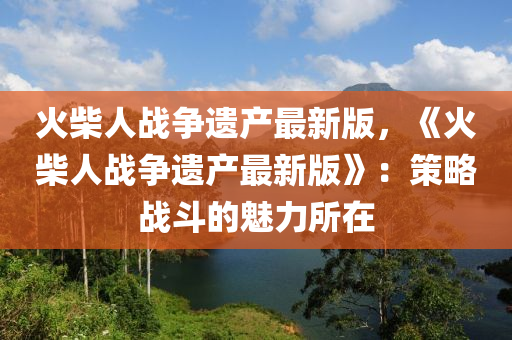 火柴人战争遗产最新版，《火柴人战争遗产最新版》：策略战斗的魅力所在