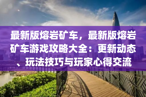 最新版熔岩矿车，最新版熔岩矿车游戏攻略大全：更新动态、玩法技巧与玩家心得交流