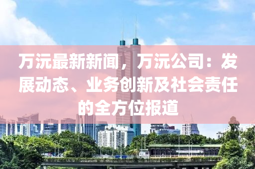 万沅最新新闻，万沅公司：发展动态、业务创新及社会责任的全方位报道