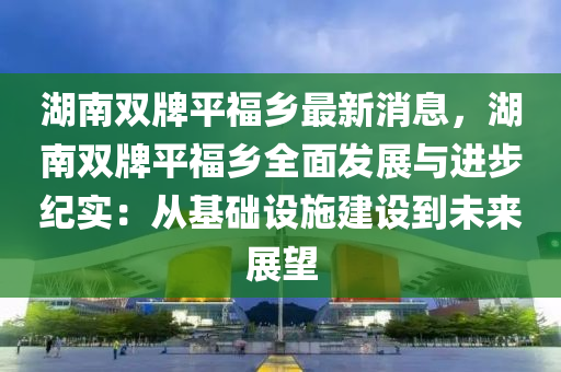 湖南双牌平福乡最新消息，湖南双牌平福乡全面发展与进步纪实：从基础设施建设到未来展望