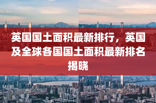 英国国土面积最新排行，英国及全球各国国土面积最新排名揭晓