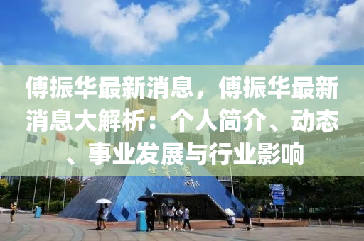 傅振华最新消息，傅振华最新消息大解析：个人简介、动态、事业发展与行业影响