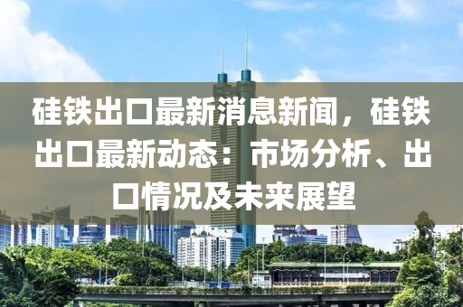 硅铁出口最新消息新闻，硅铁出口最新动态：市场分析、出口情况及未来展望