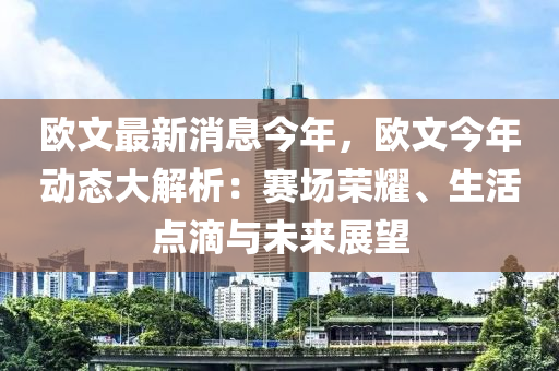 欧文最新消息今年，欧文今年动态大解析：赛场荣耀、生活点滴与未来展望
