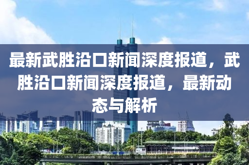 最新武胜沿口新闻深度报道，武胜沿口新闻深度报道，最新动态与解析