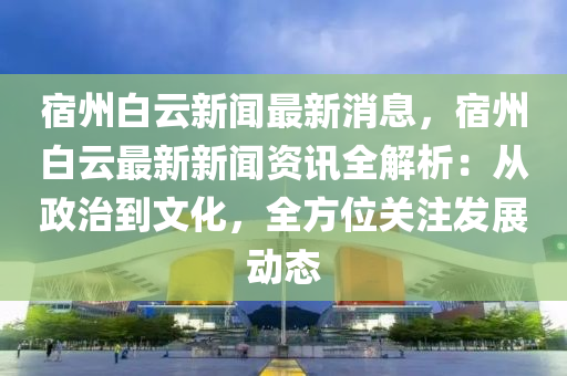 宿州白云新闻最新消息，宿州白云最新新闻资讯全解析：从政治到文化，全方位关注发展动态