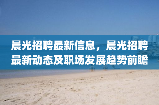 晨光招聘最新信息，晨光招聘最新动态及职场发展趋势前瞻