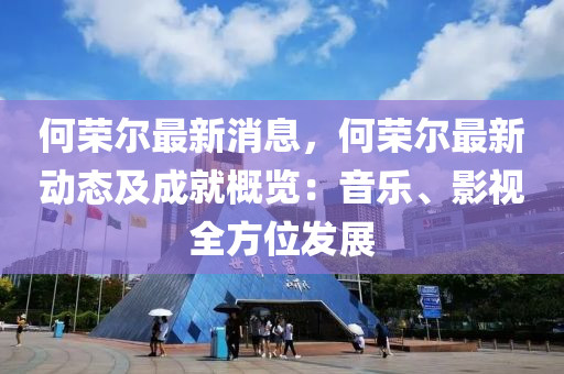 何荣尔最新消息，何荣尔最新动态及成就概览：音乐、影视全方位发展