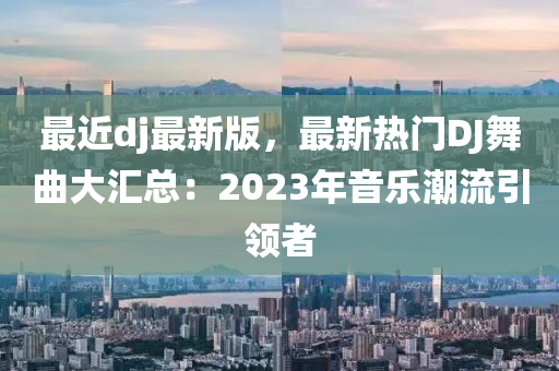 最近dj最新版，最新热门DJ舞曲大汇总：2023年音乐潮流引领者