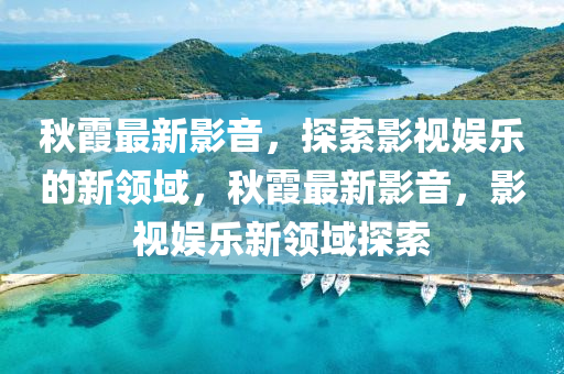秋霞最新影音，探索影视娱乐的新领域，秋霞最新影音，影视娱乐新领域探索