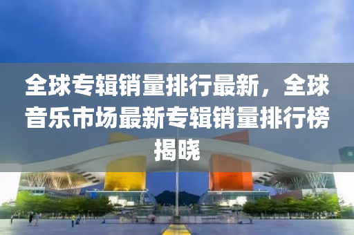 全球专辑销量排行最新，全球音乐市场最新专辑销量排行榜揭晓