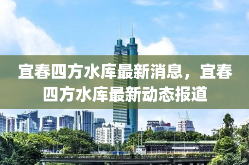 宜春四方水库最新消息，宜春四方水库最新动态报道